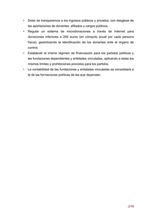 //19
 
• Dotar de transparencia a los ingresos públicos y privados, con desglose de
las aportaciones de donantes, afiliados y cargos públicos.
• Regular un sistema de microdonaciones a través de Internet para
donaciones inferiores a 200 euros (en cómputo anual por cada persona
física), garantizando la identificación de los donantes ante el órgano de
control.
• Establecer el mismo régimen de financiación para los partidos políticos y
las fundaciones dependientes y entidades vinculadas, aplicando a estas los
mismos límites y prohibiciones previstos para los partidos.
• La contabilidad de las fundaciones y entidades vinculadas se consolidará a
la de las formaciones políticas de las que dependan.
 