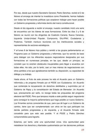 //3
 
Por eso, desde que nuestro Secretario General, Pedro Sánchez, recibió el 2 de
febrero el encargo de intentar la investidura como Presidente, hemos hablado
con todas las formaciones políticas que aceptaron trabajar para hacer posible
un Gobierno progresista y reformista dentro del marco constitucional.
Desde el día siguiente a recibir el encargo, nuestro candidato inició una serie
de encuentros con los líderes de esas formaciones. Entre los días 3 y 6 de
febrero se reunió con los dirigentes de Coalición Canaria, Nueva Canarias,
Izquierda Unida-Unidad Popular, Compromís, EAJ-PNV, Ciudadanos y
Podemos. También mantuvo reuniones con los interlocutores sociales y
representantes de sectores estratégicos.
Y el lunes 8 de febrero hizo público y remitió a los grupos parlamentarios un
Programa para un Gobierno progresista y reformista, que ha servido de base
para dialogar con los diferentes equipos negociadores designados por sus
formaciones en numerosas jornadas, en las que, desde un principio, se
constató que no existían obstáculos insuperables para llegar a acuerdos con
todas ellas. Ha sido, por lo tanto, casi un mes intenso de negociaciones con
otros partidos a los que agradecemos también su disposición, su capacidad de
diálogo y su trabajo.
Hasta ahora, el fruto de este proceso ha sido el Acuerdo para un Gobierno
reformista y de progreso firmado por el PSOE con Ciudadanos. Un Acuerdo
que contempla la recuperación de derechos debilitados y suprimidos por el
Gobierno de Rajoy y la consolidación del Estado de Bienestar. Un Acuerdo
que, precisamente por serlo, no recoge todas las propuestas del programa
electoral del PSOE. Pero que tampoco impide a este partido seguir negociando
para conseguir la mayoría parlamentaria que haga posible un nuevo Gobierno.
Los firmantes somos conscientes de que, para que dé lugar a un Gobierno de
cambio, tiene que ser complementado con otros en los que participen los
demás partidos progresistas y de izquierda, y el Acuerdo firmado está
concebido para que esto sea posible. Y el PSOE y Pedro Sánchez
comprometidos para lograrlo.
Estamos, por tanto, ante una oportunidad única. Una oportunidad para
restablecer los derechos y libertades quebrantados por las decisiones políticas
 