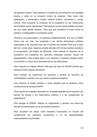 //4
 
del gobierno anterior. Para restaurar el modelo de convivencia de una sociedad
diversa y unida en un proyecto común de progreso. Para hacer más
participativo y democrático nuestro sistema político, económico y social,
cultural. Para recuperar la confianza de la ciudadanía en las instituciones
democráticas que la representan. Para generar nuevas oportunidades de futuro
sin que nadie quede excluido. Para que sea prioritaria la lucha contra la
pobreza, la desigualdad y la exclusión social.
Tenemos una oportunidad y no podemos desaprovecharla. Por eso, el PSOE
ofrece una vez más una propuesta a las demás formaciones políticas
progresistas y de izquierda para que el cambio sea posible. Para que a partir
del día 5, entre todos, hagamos posible decretar el fin de los recortes sociales y
la recuperación del Estado de Bienestar. Para resolver la situación de la
ciudadanía con problemas de carencias materiales severas, reducir las
desigualdades, crear empleo digno y con derechos, e impulsar medidas contra
la corrupción y a favor de la transparencia en las instituciones.
Para instaurar un Ingreso Mínimo Vital para las más de 700.000 familias que
carecen de todo ingreso económico.
Para combatir los desahucios de personas y familias en situación de
vulnerabilidad y aprobar una Ley contra la pobreza energética.
Para devolver la tarjeta sanitaria a todos aquellos que la perdieron como
consecuencia de las leyes del PP.
Para suprimir los copagos impuestos en la pasada legislatura que suponen una
barrera de acceso a los tratamientos médicos y a las prestaciones de
dependencia.
Para derogar la LOMCE, detener su implantación y aprobar una nueva ley
educativa consensuada con la comunidad educativa.
Para recuperar las becas como derechos reconocidos en función del
cumplimiento de requisitos económicos y no de disponibilidades
presupuestarias coyunturales.
 