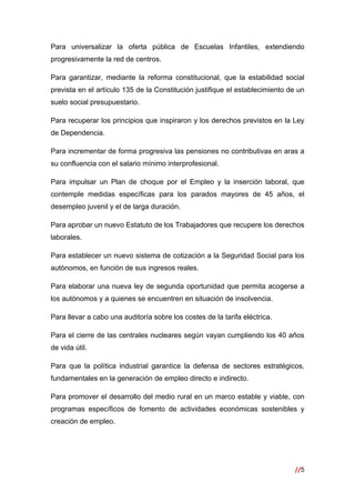 //5
 
Para universalizar la oferta pública de Escuelas Infantiles, extendiendo
progresivamente la red de centros.
Para garantizar, mediante la reforma constitucional, que la estabilidad social
prevista en el artículo 135 de la Constitución justifique el establecimiento de un
suelo social presupuestario.
Para recuperar los principios que inspiraron y los derechos previstos en la Ley
de Dependencia.
Para incrementar de forma progresiva las pensiones no contributivas en aras a
su confluencia con el salario mínimo interprofesional.
Para impulsar un Plan de choque por el Empleo y la inserción laboral, que
contemple medidas específicas para los parados mayores de 45 años, el
desempleo juvenil y el de larga duración.
Para aprobar un nuevo Estatuto de los Trabajadores que recupere los derechos
laborales.
Para establecer un nuevo sistema de cotización a la Seguridad Social para los
autónomos, en función de sus ingresos reales.
Para elaborar una nueva ley de segunda oportunidad que permita acogerse a
los autónomos y a quienes se encuentren en situación de insolvencia.
Para llevar a cabo una auditoría sobre los costes de la tarifa eléctrica.
Para el cierre de las centrales nucleares según vayan cumpliendo los 40 años
de vida útil.
Para que la política industrial garantice la defensa de sectores estratégicos,
fundamentales en la generación de empleo directo e indirecto.
Para promover el desarrollo del medio rural en un marco estable y viable, con
programas específicos de fomento de actividades económicas sostenibles y
creación de empleo.
 