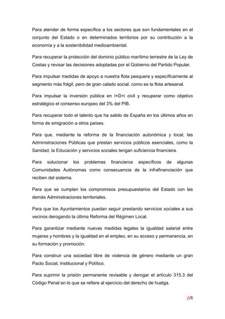 //6
 
Para atender de forma específica a los sectores que son fundamentales en el
conjunto del Estado o en determinados territorios por su contribución a la
economía y a la sostenibilidad medioambiental.
Para recuperar la protección del dominio público marítimo terrestre de la Ley de
Costas y revisar las decisiones adoptadas por el Gobierno del Partido Popular.
Para impulsar medidas de apoyo a nuestra flota pesquera y específicamente al
segmento más frágil, pero de gran calado social, como es la flota artesanal.
Para impulsar la inversión pública en I+D+i civil y recuperar como objetivo
estratégico el consenso europeo del 3% del PIB.
Para recuperar todo el talento que ha salido de España en los últimos años en
forma de emigración a otros países.
Para que, mediante la reforma de la financiación autonómica y local, las
Administraciones Públicas que prestan servicios públicos esenciales, como la
Sanidad, la Educación y servicios sociales tengan suficiencia financiera.
Para solucionar los problemas financieros específicos de algunas
Comunidades Autónomas como consecuencia de la infrafinanciación que
reciben del sistema.
Para que se cumplan los compromisos presupuestarios del Estado con las
demás Administraciones territoriales.
Para que los Ayuntamientos puedan seguir prestando servicios sociales a sus
vecinos derogando la última Reforma del Régimen Local.
Para garantizar mediante nuevas medidas legales la igualdad salarial entre
mujeres y hombres y la igualdad en el empleo, en su acceso y permanencia, en
su formación y promoción.
Para construir una sociedad libre de violencia de género mediante un gran
Pacto Social, Institucional y Político.
Para suprimir la prisión permanente revisable y derogar el artículo 315.3 del
Código Penal en lo que se refiere al ejercicio del derecho de huelga.
 