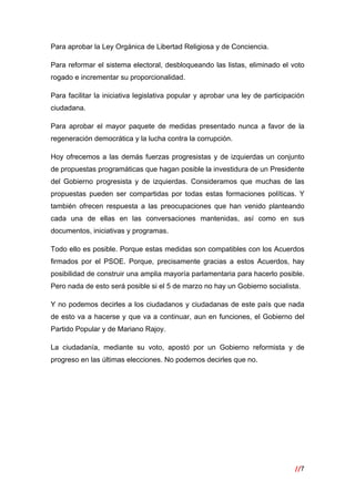 //7
 
Para aprobar la Ley Orgánica de Libertad Religiosa y de Conciencia.
Para reformar el sistema electoral, desbloqueando las listas, eliminado el voto
rogado e incrementar su proporcionalidad.
Para facilitar la iniciativa legislativa popular y aprobar una ley de participación
ciudadana.
Para aprobar el mayor paquete de medidas presentado nunca a favor de la
regeneración democrática y la lucha contra la corrupción.
Hoy ofrecemos a las demás fuerzas progresistas y de izquierdas un conjunto
de propuestas programáticas que hagan posible la investidura de un Presidente
del Gobierno progresista y de izquierdas. Consideramos que muchas de las
propuestas pueden ser compartidas por todas estas formaciones políticas. Y
también ofrecen respuesta a las preocupaciones que han venido planteando
cada una de ellas en las conversaciones mantenidas, así como en sus
documentos, iniciativas y programas.
Todo ello es posible. Porque estas medidas son compatibles con los Acuerdos
firmados por el PSOE. Porque, precisamente gracias a estos Acuerdos, hay
posibilidad de construir una amplia mayoría parlamentaria para hacerlo posible.
Pero nada de esto será posible si el 5 de marzo no hay un Gobierno socialista.
Y no podemos decirles a los ciudadanos y ciudadanas de este país que nada
de esto va a hacerse y que va a continuar, aun en funciones, el Gobierno del
Partido Popular y de Mariano Rajoy.
La ciudadanía, mediante su voto, apostó por un Gobierno reformista y de
progreso en las últimas elecciones. No podemos decirles que no.
 