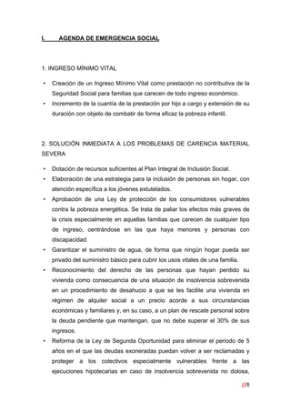 //8
 
I. AGENDA DE EMERGENCIA SOCIAL
1. INGRESO MÍNIMO VITAL
• Creación de un Ingreso Mínimo Vital como prestación no contributiva de la
Seguridad Social para familias que carecen de todo ingreso económico.
• Incremento de la cuantía de la prestación por hijo a cargo y extensión de su
duración con objeto de combatir de forma eficaz la pobreza infantil.
2. SOLUCIÓN INMEDIATA A LOS PROBLEMAS DE CARENCIA MATERIAL
SEVERA
• Dotación de recursos suficientes al Plan Integral de Inclusión Social.
• Elaboración de una estrategia para la inclusión de personas sin hogar, con
atención específica a los jóvenes extutelados.
• Aprobación de una Ley de protección de los consumidores vulnerables
contra la pobreza energética. Se trata de paliar los efectos más graves de
la crisis especialmente en aquellas familias que carecen de cualquier tipo
de ingreso, centrándose en las que haya menores y personas con
discapacidad.
• Garantizar el suministro de agua, de forma que ningún hogar pueda ser
privado del suministro básico para cubrir los usos vitales de una familia.
• Reconocimiento del derecho de las personas que hayan perdido su
vivienda como consecuencia de una situación de insolvencia sobrevenida
en un procedimiento de desahucio a que se les facilite una vivienda en
régimen de alquiler social a un precio acorde a sus circunstancias
económicas y familiares y, en su caso, a un plan de rescate personal sobre
la deuda pendiente que mantengan, que no debe superar el 30% de sus
ingresos.
• Reforma de la Ley de Segunda Oportunidad para eliminar el periodo de 5
años en el que las deudas exoneradas puedan volver a ser reclamadas y
proteger a los colectivos especialmente vulnerables frente a las
ejecuciones hipotecarias en caso de insolvencia sobrevenida no dolosa,
 