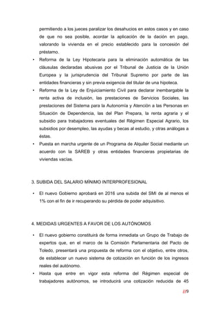 //9
 
permitiendo a los jueces paralizar los desahucios en estos casos y en caso
de que no sea posible, acordar la aplicación de la dación en pago,
valorando la vivienda en el precio establecido para la concesión del
préstamo.
• Reforma de la Ley Hipotecaria para la eliminación automática de las
cláusulas declaradas abusivas por el Tribunal de Justicia de la Unión
Europea y la jurisprudencia del Tribunal Supremo por parte de las
entidades financieras y sin previa exigencia del titular de una hipoteca.
• Reforma de la Ley de Enjuiciamiento Civil para declarar inembargable la
renta activa de inclusión, las prestaciones de Servicios Sociales, las
prestaciones del Sistema para la Autonomía y Atención a las Personas en
Situación de Dependencia, las del Plan Prepara, la renta agraria y el
subsidio para trabajadores eventuales del Régimen Especial Agrario, los
subsidios por desempleo, las ayudas y becas al estudio, y otras análogas a
éstas.
• Puesta en marcha urgente de un Programa de Alquiler Social mediante un
acuerdo con la SAREB y otras entidades financieras propietarias de
viviendas vacías.
3. SUBIDA DEL SALARIO MÍNIMO INTERPROFESIONAL
• El nuevo Gobierno aprobará en 2016 una subida del SMI de al menos el
1% con el fin de ir recuperando su pérdida de poder adquisitivo.
4. MEDIDAS URGENTES A FAVOR DE LOS AUTÓNOMOS
• El nuevo gobierno constituirá de forma inmediata un Grupo de Trabajo de
expertos que, en el marco de la Comisión Parlamentaria del Pacto de
Toledo, presentará una propuesta de reforma con el objetivo, entre otros,
de establecer un nuevo sistema de cotización en función de los ingresos
reales del autónomo.
• Hasta que entre en vigor esta reforma del Régimen especial de
trabajadores autónomos, se introducirá una cotización reducida de 45
 