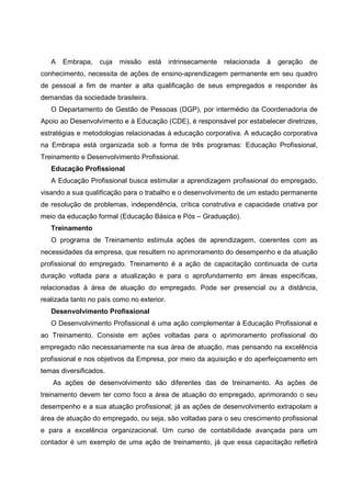 A Embrapa, cuja missão está intrinsecamente relacionada à geração de
conhecimento, necessita de ações de ensino-aprendizagem permanente em seu quadro
de pessoal a fim de manter a alta qualificação de seus empregados e responder às
demandas da sociedade brasileira.
O Departamento de Gestão de Pessoas (DGP), por intermédio da Coordenadoria de
Apoio ao Desenvolvimento e à Educação (CDE), é responsável por estabelecer diretrizes,
estratégias e metodologias relacionadas à educação corporativa. A educação corporativa
na Embrapa está organizada sob a forma de três programas: Educação Profissional,
Treinamento e Desenvolvimento Profissional.
Educação Profissional
A Educação Profissional busca estimular a aprendizagem profissional do empregado,
visando a sua qualificação para o trabalho e o desenvolvimento de um estado permanente
de resolução de problemas, independência, crítica construtiva e capacidade criativa por
meio da educação formal (Educação Básica e Pós – Graduação).
Treinamento
O programa de Treinamento estimula ações de aprendizagem, coerentes com as
necessidades da empresa, que resultem no aprimoramento do desempenho e da atuação
profissional do empregado. Treinamento é a ação de capacitação continuada de curta
duração voltada para a atualização e para o aprofundamento em áreas específicas,
relacionadas à área de atuação do empregado. Pode ser presencial ou a distância,
realizada tanto no país como no exterior.
Desenvolvimento Profissional
O Desenvolvimento Profissional é uma ação complementar à Educação Profissional e
ao Treinamento. Consiste em ações voltadas para o aprimoramento profissional do
empregado não necessariamente na sua área de atuação, mas pensando na excelência
profissional e nos objetivos da Empresa, por meio da aquisição e do aperfeiçoamento em
temas diversificados.
As ações de desenvolvimento são diferentes das de treinamento. As ações de
treinamento devem ter como foco a área de atuação do empregado, aprimorando o seu
desempenho e a sua atuação profissional; já as ações de desenvolvimento extrapolam a
área de atuação do empregado, ou seja, são voltadas para o seu crescimento profissional
e para a excelência organizacional. Um curso de contabilidade avançada para um
contador é um exemplo de uma ação de treinamento, já que essa capacitação refletirá
 
