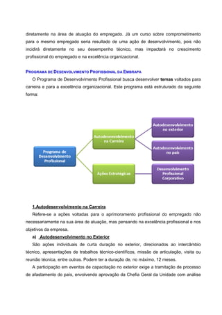 diretamente na área de atuação do empregado. Já um curso sobre comprometimento
para o mesmo empregado seria resultado de uma ação de desenvolvimento, pois não
incidirá diretamente no seu desempenho técnico, mas impactará no crescimento
profissional do empregado e na excelência organizacional.
PROGRAMA DE DESENVOLVIMENTO PROFISSIONAL DA EMBRAPA
O Programa de Desenvolvimento Profissional busca desenvolver temas voltados para
carreira e para a excelência organizacional. Este programa está estruturado da seguinte
forma:
1.Autodesenvolvimento na Carreira
Refere-se a ações voltadas para o aprimoramento profissional do empregado não
necessariamente na sua área de atuação, mas pensando na excelência profissional e nos
objetivos da empresa.
a) Autodesenvolvimento no Exterior
São ações individuais de curta duração no exterior, direcionados ao intercâmbio
técnico, apresentações de trabalhos técnico-científicos, missão de articulação, visita ou
reunião técnica, entre outras. Podem ter a duração de, no máximo, 12 meses.
A participação em eventos de capacitação no exterior exige a tramitação de processo
de afastamento do país, envolvendo aprovação da Chefia Geral da Unidade com análise
 