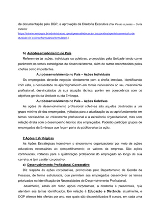 de documentação pelo DGP, e aprovação da Diretoria Executiva (Ver Passo a passo – Curta
Exterior
https://intranet.embrapa.br/administracao_geral/pessoal/educacao_corporativa/aperfeicoamento/curta-
duracao-no-exterior/formularios/formularios )
b) Autodesenvolvimento no País
Referem-se às ações, individuais ou coletivas, promovidas pela Unidade tendo como
parâmetro os temas estratégicos de desenvolvimento, além de outros reconhecidos pelas
chefias como importantes.
Autodesenvolvimento no País – Ações Individuais
Os empregados deverão negociar diretamente com a chefia imediata, identificando
com esta, a necessidade de aperfeiçoamento em temas necessários ao seu crescimento
profissional, desvinculados de sua atuação técnica, porém em consonância com os
objetivos gerais da Unidade ou da Embrapa.
Autodesenvolvimento no País – Ações Coletivas
As ações de desenvolvimento profissional coletivas são aquelas destinadas a um
grupo mínimo de dez empregados, voltados para a atualização ou ao aprofundamento em
temas necessários ao crescimento profissional e à excelência organizacional, mas sem
relação direta com o desempenho técnico dos empregados. Poderão participar grupos de
empregados da Embrapa que façam parte do público-alvo da ação.
2 Ações Estratégicas
As Ações Estratégicas incentivam o sincronismo organizacional por meio de ações
educativas necessárias ao compartilhamento de valores da empresa. São ações
continuadas, voltadas para a qualificação profissional do empregado ao longo de sua
carreira, e tem caráter corporativo.
a) Desenvolvimento Profissional Corporativo
Diz respeito às ações corporativas, promovidas pelo Departamento de Gestão de
Pessoas, de forma estruturada, que permitem aos empregados desenvolver os temas
priorizados na Identificação de Necessidades de Desenvolvimento Profissional.
Atualmente, estão em curso ações corporativas, a distância e presenciais, que
atendem aos temas identificados. Em relação à Educação a Distância, atualmente, o
DGP oferece três ofertas por ano, nas quais são disponibilizados 9 cursos, em cada uma
 