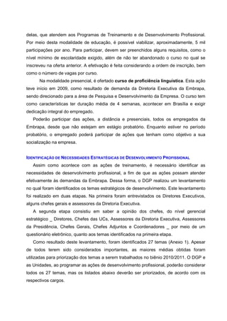 delas, que atendem aos Programas de Treinamento e de Desenvolvimento Profissional.
Por meio desta modalidade de educação, é possível viabilizar, aproximadamente, 5 mil
participações por ano. Para participar, devem ser preenchidos alguns requisitos, como o
nível mínimo de escolaridade exigido, além de não ter abandonado o curso no qual se
inscreveu na oferta anterior. A efetivação é feita considerando a ordem de inscrição, bem
como o número de vagas por curso.
Na modalidade presencial, é ofertado curso de proficiência linguística. Esta ação
teve início em 2009, como resultado de demanda da Diretoria Executiva da Embrapa,
sendo direcionado para a área de Pesquisa e Desenvolvimento da Empresa. O curso tem
como características ter duração média de 4 semanas, acontecer em Brasília e exigir
dedicação integral do empregado.
Poderão participar das ações, a distância e presenciais, todos os empregados da
Embrapa, desde que não estejam em estágio probatório. Enquanto estiver no período
probatório, o empregado poderá participar de ações que tenham como objetivo a sua
socialização na empresa.
IDENTIFICAÇÃO DE NECESSIDADES ESTRATÉGICAS DE DESENVOLVIMENTO PROFISSIONAL
Assim como acontece com as ações de treinamento, é necessário identificar as
necessidades de desenvolvimento profissional, a fim de que as ações possam atender
efetivamente às demandas da Embrapa. Dessa forma, o DGP realizou um levantamento
no qual foram identificados os temas estratégicos de desenvolvimento. Este levantamento
foi realizado em duas etapas. Na primeira foram entrevistados os Diretores Executivos,
alguns chefes gerais e assessores da Diretoria Executiva.
A segunda etapa consistiu em saber a opinião dos chefes, do nível gerencial
estratégico _ Diretores, Chefes das UCs, Assessores da Diretoria Executiva, Assessores
da Presidência, Chefes Gerais, Chefes Adjuntos e Coordenadores _ por meio de um
questionário eletrônico, quanto aos temas identificados na primeira etapa.
Como resultado deste levantamento, foram identificados 27 temas (Anexo 1). Apesar
de todos terem sido considerados importantes, as maiores médias obtidas foram
utilizadas para priorização dos temas a serem trabalhados no biênio 2010/2011. O DGP e
as Unidades, ao programar as ações de desenvolvimento profissional, poderão considerar
todos os 27 temas, mas os listados abaixo deverão ser priorizados, de acordo com os
respectivos cargos.
 