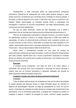 Paralelamente, a CDE promoverá ações de desenvolvimento profissional
corporativas. Partindo-se do pressuposto que essas ações deverão alcançar o maior
público possível e considerando que a Embrapa possui Unidades em diversos estados, a
educação a distância desponta como sendo a alternativa mais viável e econômica a ser
adotada. Nestas oportunidades, as Unidades deverão induzir a participação dos
empregados e direcionar os recursos orçamentários, que estão descentralizados, para
outros temas que foram identificados.
No caso de ações individuais, deverá ser feita negociação com a chefia e
preenchida Ficha de Inscrição para Desenvolvimento Profissional Individual (Anexo 3).
Para fins de programação orçamentária e liberação financeira, os eventos deverão
ser classificados conforme a rubrica e os códigos disponíveis no SIDE para ações de
capacitação. As ações de desenvolvimento profissional serão custeadas somente com
recursos alocados na fonte Tesouro. Após definir os eventos que serão realizados no ano
vigente, cada Unidade deverá inserir a previsão orçamentária mensal no SIDE na rubrica
Treinamento – Técnico Administrativo/ C&N (16.00.56.007.03).
Dessa forma, o planejamento resultará em uma série de eventos de
desenvolvimento profissional que serão executados, a partir do orçamento disponibilizado
para cada Unidade. Significa dizer que o recurso orçamentário repassado às Unidades
deverá ser utilizado não somente para as ações de treinamento, mas também para as de
desenvolvimento profissional.
Execução
A Unidade deverá providenciar, com apoio do SGP e de outros setores, a
contratação dos serviços, bem como acompanhar a execução do evento individual e
coletivo, para que os recursos necessários à adequada realização dos eventos de
desenvolvimento profissional estejam disponíveis.
Avaliação e registro das ações de Desenvolvimento Profissional
Avaliação
Todas as ações coletivas devem ser avaliadas por meio do formulário de avaliação
de reação adotado pela Embrapa (Anexo 4). Neste formulário devem ser incluídos os
objetivos de aprendizagem, descritos na etapa de planejamento do curso. Ao final do
evento, o formulário de avaliação de reação deverá ser entregue para preenchimento dos
participantes. Com os formulários preenchidos, a Unidade terá condições de analisar as
respostas e elaborar o relatório de avaliação do evento, conforme modelo específico
 