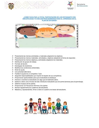 CRITERIOS DE EVALUACIÓN
¿COMO FACILITAR LA TOTAL PARTICIPACIÓN DE LOS ESTUDIANTE CON
DISCAPACIDAD Y/O ENCUENTRAN BARRERAS PARA EL APRENDIZA EN EL
PLAN DE ESTUDIOS?
 Presentando las mismas actividades y materiales adaptando los objetivos.
 Presentando los mismos materiales, actividades y objetivos adaptando la forma de responder.
 Presentando los mismos objetivos y actividades adaptando los materiales.
 Distribución de grupos de trabajo.
 Formato de lección.
 Estrategias de enseñanza.
 Modificar las condiciones ambientales.
 Nivel de ayuda.
 Una actividad alternativa.
 Facilitar la ayuda de un compañero / tutor.
 Asignarle responsabilidades que inspiren el respeto de sus compañeros.
 Proporcionar oportunidades para que el estudiante se destaque.
 Premiar e incentivar al estudiante con algo que él realmente valore.
 Dedicar a diario unos minutos de trato individual al estudiante que encuentra barreras para el aprendizaje.
 Obtener el apoyo de los padres.
 Proporcionar con frecuencia informes a los padres.
 Revisar regularmente los cuadernos del estudiante.
 Maestros y representantes, firmar a diario el cuaderno de tareas del estudiante.
 