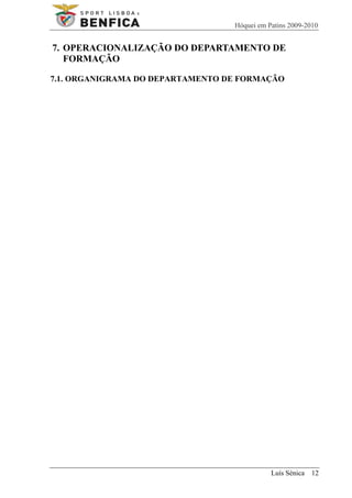 Hóquei em Patins 2009-2010


7. OPERACIONALIZAÇÃO DO DEPARTAMENTO DE
   FORMAÇÃO

7.1. ORGANIGRAMA DO DEPARTAMENTO DE FORMAÇÃO




                                             Luís Sénica 12
 