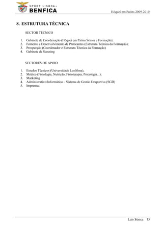 Hóquei em Patins 2009-2010


8. ESTRUTURA TÉCNICA
      SECTOR TÉCNICO

 1.   Gabinete de Coordenação (Hóquei em Patins Sénior e Formação);
 2.   Fomento e Desenvolvimento de Praticantes (Estrutura Técnica da Formação);
 3.   Prospecção (Coordenador e Estrutura Técnica da Formação)
 4.   Gabinete de Scouting


      SECTORES DE APOIO

 1.   Estudos Técnicos (Universidade Lusófona);
 2.   Médico (Fisiologia, Nutrição, Fisioterapia, Psicologia...);
 3.   Marketing
 4.   Administrativo/Informático – Sistema de Gestão Desportiva (SGD)
 5.   Imprensa;




                                                                              Luís Sénica 15
 