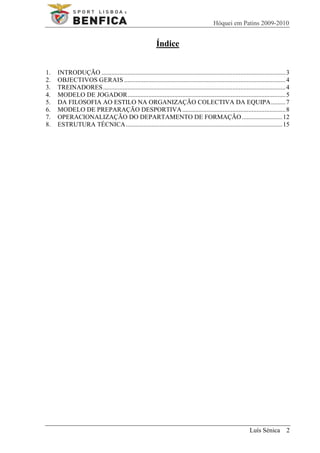 Hóquei em Patins 2009-2010


                                                           Índice


1.   INTRODUÇÃO .................................................................................................................. 3
2.   OBJECTIVOS GERAIS .................................................................................................... 4
3.   TREINADORES ................................................................................................................. 4
4.   MODELO DE JOGADOR .................................................................................................. 5
5.   DA FILOSOFIA AO ESTILO NA ORGANIZAÇÃO COLECTIVA DA EQUIPA ......... 7
6.   MODELO DE PREPARAÇÃO DESPORTIVA ................................................................ 8
7.   OPERACIONALIZAÇÃO DO DEPARTAMENTO DE FORMAÇÃO ......................... 12
8.   ESTRUTURA TÉCNICA ................................................................................................. 15




                                                                                                              Luís Sénica 2
 