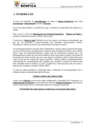 Hóquei em Patins 2009-2010



1. INTRODUÇÃO

A busca de resultados de Aprendizagem em todas as Etapas Formativas deve estar
Estruturada e Sistematizada em todo o Processo.

É por isso imprescindível a existência de rigor e coerência na organização dos objectivos a
atingir.

Para se levar a cabo um Planeamento de Formação Desportiva – Hóquei em Patins é
condição fundamental analisar e reflectir sobre o jogo.

A partir daí a “ideia de jogo” (Modelo), deve dar origem a um processo metodológico que
por sua vez possibilita o desenvolvimento dos conteúdos Técnico-táctico, Físicos,
Psicológicos e Sociais de acordo com cada momento da Etapa Formativa.

A nossa proposta apoia-se em duas ideias fundamentais, uma de carácter estrutural-funcional,
que nos servirá de ponto de partida para a análise do jogo de Hóquei em Patins e que o define
como: “Jogo de Cooperação/Oposição, jogado com um instrumento (setique) que é um
prolongamento do braço que serve para manobrar a bola e que utiliza os patins como forma de
locomoção dos atletas na pista, que tem como objectivo introduzir a bola na baliza adversária
e que se rege por um conjunto de regras específicas”. (Sénica, 2000) e complementarmente
outra baseada nos comportamentos dos jogadores que considera “o Hóquei em Patins como
uma actividade motriz complexa, na qual o jogador deve tomar decisões antes de actuar, e
depois de ter analisado a situação” (Sénica 2007).

A união de ambas possibilita a justificação para a elaboração de um planeamento com o
enfoque baseado na aprendizagem global do jogo:

                          COMO FAZER E QUANDO FAZER

Assim, neste Projecto assume como papel fundamental a capacidade dos Treinadores e a
uniformização de critérios de intervenção nas diferentes Etapas Formativas, como base do
sucesso, optimizando meios e eliminando quebras na evolução do praticante.

         O Treinador deve fazer pensar os atletas em vez de pensar pelos atletas




                                                                             Luís Sénica 3
 