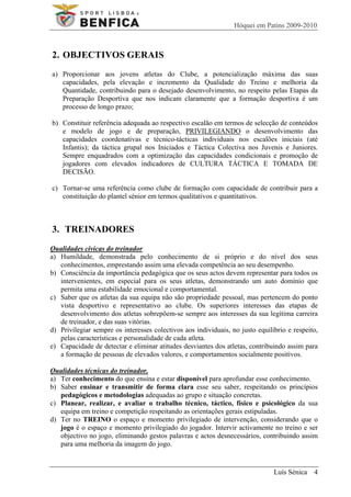 Hóquei em Patins 2009-2010



2. OBJECTIVOS GERAIS
a) Proporcionar aos jovens atletas do Clube, a potencialização máxima das suas
   capacidades, pela elevação e incremento da Qualidade do Treino e melhoria da
   Quantidade, contribuindo para o desejado desenvolvimento, no respeito pelas Etapas da
   Preparação Desportiva que nos indicam claramente que a formação desportiva é um
   processo de longo prazo;

b) Constituir referência adequada ao respectivo escalão em termos de selecção de conteúdos
   e modelo de jogo e de preparação, PRIVILEGIANDO o desenvolvimento das
   capacidades coordenativas e técnico-tácticas individuais nos escalões iniciais (até
   Infantis); da táctica grupal nos Iniciados e Táctica Colectiva nos Juvenis e Juniores.
   Sempre enquadrados com a optimização das capacidades condicionais e promoção de
   jogadores com elevados indicadores de CULTURA TÁCTICA E TOMADA DE
   DECISÃO.

c) Tornar-se uma referência como clube de formação com capacidade de contribuir para a
   constituição do plantel sénior em termos qualitativos e quantitativos.



3. TREINADORES
Qualidades cívicas do treinador
a) Humildade, demonstrada pelo conhecimento de si próprio e do nível dos seus
   conhecimentos, emprestando assim uma elevada competência ao seu desempenho.
b) Consciência da importância pedagógica que os seus actos devem representar para todos os
   intervenientes, em especial para os seus atletas, demonstrando um auto domínio que
   permita uma estabilidade emocional e comportamental.
c) Saber que os atletas da sua equipa não são propriedade pessoal, mas pertencem do ponto
   vista desportivo e representativo ao clube. Os superiores interesses das etapas de
   desenvolvimento dos atletas sobrepõem-se sempre aos interesses da sua legítima carreira
   de treinador, e das suas vitórias.
d) Privilegiar sempre os interesses colectivos aos individuais, no justo equilíbrio e respeito,
   pelas características e personalidade de cada atleta.
e) Capacidade de detectar e eliminar atitudes desviantes dos atletas, contribuindo assim para
   a formação de pessoas de elevados valores, e comportamentos socialmente positivos.

Qualidades técnicas do treinador.
a) Ter conhecimento do que ensina e estar disponível para aprofundar esse conhecimento.
b) Saber ensinar e transmitir de forma clara esse seu saber, respeitando os princípios
   pedagógicos e metodologias adequadas ao grupo e situação concretas.
c) Planear, realizar, e avaliar o trabalho técnico, táctico, físico e psicológico da sua
   equipa em treino e competição respeitando as orientações gerais estipuladas.
d) Ter no TREINO o espaço e momento privilegiado de intervenção, considerando que o
   jogo é o espaço e momento privilegiado do jogador. Intervir activamente no treino e ser
   objectivo no jogo, eliminando gestos palavras e actos desnecessários, contribuindo assim
   para uma melhoria da imagem do jogo.


                                                                               Luís Sénica 4
 
