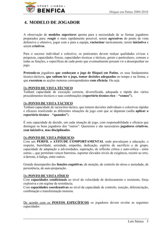 Hóquei em Patins 2009-2010


4. MODELO DE JOGADOR

A observação de modelos superiores aponta para a necessidade de se formar jogadores
preparados para: reagir o mais rapidamente possível, serem agressivos do ponto de vista
defensivo e ofensivo, jogar com e para a equipa, raciocinar tacticamente, terem iniciativa e
serem criativos.

Para o sucesso individual e colectivo, os praticantes devem realçar qualidades cívicas e
psíquicas, capacidades físicas, capacidades técnicas e tácticas, gerais e particulares, comuns a
todas as funções, e específicas de cada posto que eventualmente possam vir a desempenhar no
jogo.

Pretende-se jogadores que conheçam o jogo de Hóquei em Patins, os seus fundamentos
técnico-tácticos, que saibam ler o jogo, tomar decisões adequadas no tempo e na forma, e
que executem as acções motoras correspondentes com eficácia. Ou seja:

Do PONTO DE VISTA TÉCNICO
Tenham capacidade de execução correcta, diversificada, adequada e rápida dos vários
procedimentos técnicos e suas combinações (reportório técnico rico – “comos”);

Do PONTO DE VISTA TÁCTICO
Tenham capacidade de raciocínio táctico, que tomem decisões individuais e colectivas rápidas
e eficazes resolvendo as diferentes situações de jogo com que se deparam (saiba aplicar o
reportório técnico – “quandos”).

É esta capacidade de decidir, em cada situação de jogo, com responsabilidade e eficácia que
distingue os bons jogadores dos “outros”. Queremos e são necessários jogadores criativos,
com iniciativa, mas disciplinados.

Do PONTO DE VISTA PSÍQUICO:
Com um PERFIL e ATITUDE COMPORTAMENTAL onde prevaleçam a educação, o
respeito, humildade, seriedade, empenho, dedicação, espírito de sacrifício e de grupo,
capacidade de adaptação a adversidades, superação, de reflexão crítica e auto-crítica - entre
outras -, que permitam vencer barreiras, suportar elevados níveis de exigência, resistir ao erro,
à derrota, à fadiga, entre outros.

Grande desempenho das funções cognitivas, de atenção, de controlo do stress e ansiedade, de
persistência, de auto-preparação.

Do PONTO DE VISTA FÍSICO
Com capacidades condicionais ao nível da velocidade de deslocamento e resistente, força
explosiva e em regime de resistência;
Com capacidades coordenativas ao nível da capacidade de controlo, reacção, diferenciação,
combinação e transformação motoras.


De acordo com os POSTOS ESPECÍFICOS os jogadores devem revelar as seguintes
capacidades



                                                                                 Luís Sénica 5
 