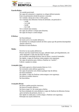 Hóquei em Patins 2009-2010

Guarda-Redes:
          Ter sentido posicional;
          Ser capaz de comunicar e organizar os colegas defensivamente;
          Estar em permanente atitude de pensar e executar;
          Ter vontade e desejo de evitar e sofrer golos;
          Ter o domínio das diferentes formas de defender, em particular o:
                - 1xGR
                - 1x1+GR
                - 2xGR
                - 2x1+GR
          Ter o controlo dos remates;
          Ser capaz de utilizar o setique para desarme;
          Ser capaz de lançar o contra-ataque.

O Defesa:
            Ser bom defensor;
            Ser muito activo no ressalto defensivo;
            Ter domínio na condução/controlo de bola e passe que lhe permita desempenhar
            funções ofensivas;
            Rematar de meia-distância.

Médio:
            Envolver-se nas acções defensivas:
            Possuir uma boa noção/leitura do jogo, sabendo impor, privilegiadamente, um
            ritmo adequado a cada uma das fases do jogo;
            Ser excelente controlador da bola, bom no passe e razoável rematador;
            Ser rápido, e capaz de finalizar contra-ataques com segurança;
            Ser capaz de penetrar para a baliza e finalizar ou “assistir”;
            Liderar a equipa no campo.

Avançado (Ala):
          Ser muito agressivo ofensivamente (bom no 1x1);
          Ser resistente contra defesas agressivas
          Ser capaz de penetrar com eficácia qualquer tipo de defesa;
          Ser bom rematador:
          Ser rápido, e capaz de finalizar contra-ataques com segurança;
          Ser bom no ressalto ofensivo
          Ser bom defesa.


Avançado (Pivot):
          Ser bom a ganhar posições interiores;
          Ser bom no ressalto ofensivo;
          Ser bom a jogar 1x1 de costas para a baliza;
          Ser bom rematador de curta-distância e capaz de finalizar de diferentes formas
           perto da baliza (de primeira, desvio...);
          Sair rápido na saída para o contra-ataque e finalizar com segurança;
          Participar nas acções defensivas.




                                                                              Luís Sénica 6
 