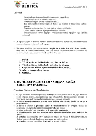 Hóquei em Patins 2009-2010

Universal:

             Capacidade de desempenhar diferentes postos específicos;
             Elevada capacidade de tomada de decisão;
             Forte nas situações de 1x1 (com e sem bola);
              Boa capacidade de recuperação da bola e de efectuar a transposição defesa-
             ataque;
             Boa capacidade nas situações de transição ofensiva-defensiva;
             Grande sentido de finalização (alto índice de eficácia)
             Boa colocação no terreno de jogo – ocupação racional do espaço de jogo (sentido
           posicional)


   A especialização de funções depende destas características específicas, mas também das
   características particulares de cada equipa.

   São estes requisitos que devem nortear a captação, orientação e selecção de talentos,
   bem como o trabalho do treinador, dado que este os deve desenvolver e consolidar no
   ensino, no treino e nas competições. E a ordem deve ser:


      1-     Perfil,
      2-     Técnica /táctica individual e colectiva de defesa,
      3-     Técnica /táctica individual e colectiva de ataque,
      4-     Capacidades físicas específicas (velocidade, força),
      5-     Altura, envergadura e peso.
      6-     Outras...



5. DA FILOSOFIA AO ESTILO NA ORGANIZAÇÃO
   COLECTIVA DA EQUIPA
Proposta de Concepção ou Filosofia de jogo

a) O jogo reside na enorme capacidade de reagir às duas grandes fases do jogo definidas
   como defesa e ataque. A concepção de jogo está em torno destas duas fases do jogo e a
   valorização que se atribui a cada uma destas fases em cada momento.
b) A enorme atitude na recuperação da posse de bola sem que esta ponha em perigo a
   própria baliza.
c) A defesa é também o principal factor de desenvolvimento do ataque, criando as
   necessárias condições de competição equilibradas em treino:
   A defesa ao jogador com bola, através de contenção ou pressão.
   A pressão exercida por toda a equipa sobre o jogador com bola e sobre as linhas de
   passe.
   A Atitude e o desempenho activo de todos os defesas em função da bola/adversário, na
   defesa, e na oposição à finalização atrasando-a o mais possível.
   A Atitude e a grande capacidade de recuperar a posse de bola



                                                                             Luís Sénica 7
 