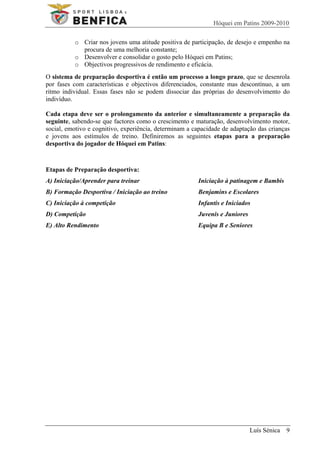 Hóquei em Patins 2009-2010

          o Criar nos jovens uma atitude positiva de participação, de desejo e empenho na
            procura de uma melhoria constante;
          o Desenvolver e consolidar o gosto pelo Hóquei em Patins;
          o Objectivos progressivos de rendimento e eficácia.
O sistema de preparação desportiva é então um processo a longo prazo, que se desenrola
por fases com características e objectivos diferenciados, constante mas descontínuo, a um
ritmo individual. Essas fases não se podem dissociar das próprias do desenvolvimento do
indivíduo.

Cada etapa deve ser o prolongamento da anterior e simultaneamente a preparação da
seguinte, sabendo-se que factores como o crescimento e maturação, desenvolvimento motor,
social, emotivo e cognitivo, experiência, determinam a capacidade de adaptação das crianças
e jovens aos estímulos de treino. Definiremos as seguintes etapas para a preparação
desportiva do jogador de Hóquei em Patins:



Etapas de Preparação desportiva:
A) Iniciação/Aprender para treinar                      Iniciação à patinagem e Bambis
B) Formação Desportiva / Iniciação ao treino            Benjamins e Escolares
C) Iniciação à competição                               Infantis e Iniciados
D) Competição                                           Juvenis e Juniores
E) Alto Rendimento                                      Equipa B e Seniores




                                                                             Luís Sénica 9
 