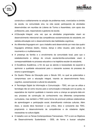 construtiva e solidariamente na solução de problemas reais, vivenciados no âmbito
da escola, na comunidade e/ou na vida social, participando de atividades
desenvolvidas em reuniões de Líderes de Turma e Assembleia, com apoio dos
professores, pais, responsáveis e gestores da escola;
● A Educação Integral, uma vez que as atividades programadas visam ao
desenvolvimento intencional das competências socioemocionais do estudante, em
estreita articulação com o desenvolvimento das habilidades cognitivas;
● As diferentes linguagens em que o trabalho será desenvolvido por meio das quatro
linguagens artísticas (teatro, música, dança e artes visuais), pela cultura do
movimento e o multiletramento;
● A presença da família e o envolvimento da comunidade local, para que o
estabelecimento e reforço do vínculo escola-família-comunidade visem à
corresponsabilidade no processo educativo e na trajetória escolar do estudante;
● A Excelência Acadêmica, a fim de que se atenda à necessidade de expandir e
aprimorar a qualidade educacional para o crescente sucesso do processo de
ensino e aprendizagem;
● Os Quatro Pilares da Educação para o Século XXI, no qual se potencialize o
compromisso com a educação integral, visando ao desenvolvimento físico,
cognitivo, socioemocional e cultural do estudante;
● A Tecnologia Digital da Informação e Comunicação - TDIC, em que se utilize a
tecnologia não só como recurso para a comunicação e interação com os pares, na
expectativa de imprimir qualidade à maneira como a criança se apropria dela em
seu processo de construção do conhecimento nos diferentes componentes
curriculares, mas também a TDIC como forma de promover práticas colaborativas
de aprendizagem e participação social, diversificando vivências culturais. Além
disso, a escola deve favorecer o uso crítico, ético e consciente das TDIC,
propiciando o desenvolvimento de competências e da cidadania digital,
necessárias na cultura digital;
● O trabalho com os Temas Contemporâneos Transversais - TCT e com os Objetivos
de Desenvolvimento Sustentáveis - ODS, de forma a buscar soluções
9
 