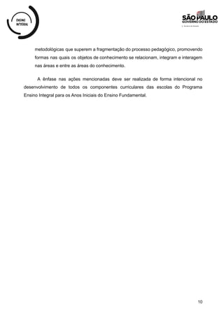 metodológicas que superem a fragmentação do processo pedagógico, promovendo
formas nas quais os objetos de conhecimento se relacionam, integram e interagem
nas áreas e entre as áreas do conhecimento.
A ênfase nas ações mencionadas deve ser realizada de forma intencional no
desenvolvimento de todos os componentes curriculares das escolas do Programa
Ensino Integral para os Anos Iniciais do Ensino Fundamental.
10
 