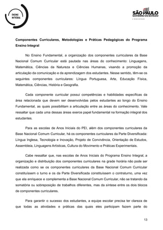 Componentes Curriculares, Metodologias e Práticas Pedagógicas do Programa
Ensino Integral
No Ensino Fundamental, a organização dos componentes curriculares da Base
Nacional Comum Curricular está pautada nas áreas do conhecimento: Linguagens,
Matemática, Ciências da Natureza e Ciências Humanas, visando a promoção da
articulação da comunicação e da aprendizagem dos estudantes. Nesse sentido, têm-se os
seguintes componentes curriculares: Língua Portuguesa, Arte, Educação Física,
Matemática, Ciências, História e Geografia.
Cada componente curricular possui competências e habilidades específicas da
área relacionada que devem ser desenvolvidas pelos estudantes ao longo do Ensino
Fundamental, as quais possibilitam a articulação entre as áreas do conhecimento. Vale
ressaltar que cada uma dessas áreas exerce papel fundamental na formação integral dos
estudantes.
Para as escolas de Anos Iniciais do PEI, além dos componentes curriculares da
Base Nacional Comum Curricular, há os componentes curriculares da Parte Diversificada:
Língua Inglesa, Tecnologia e Inovação, Projeto de Convivência, Orientação de Estudos,
Assembleia, Linguagens Artísticas, Cultura do Movimento e Práticas Experimentais.
Cabe ressaltar que, nas escolas de Anos Iniciais do Programa Ensino Integral, a
organização e distribuição dos componentes curriculares na grade horária não pode ser
realizada como se os componentes curriculares da Base Nacional Comum Curricular
constituíssem o turno e os da Parte Diversificada constituíssem o contraturno, uma vez
que ela enriquece e complementa a Base Nacional Comum Curricular, não se tratando da
somatória ou sobreposição de trabalhos diferentes, mas da síntese entre os dois blocos
de componentes curriculares.
Para garantir o sucesso dos estudantes, a equipe escolar precisa ter clareza de
que todas as atividades e práticas das quais eles participam fazem parte do
13
 