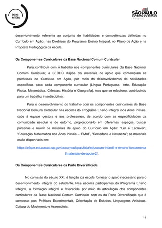 desenvolvimento referente ao conjunto de habilidades e competências definidas no
Currículo em Ação, nas Diretrizes do Programa Ensino Integral, no Plano de Ação e na
Proposta Pedagógica da escola.
Os Componentes Curriculares da Base Nacional Comum Curricular
Para contribuir com o trabalho nos componentes curriculares da Base Nacional
Comum Curricular, a SEDUC dispõe de materiais de apoio que contemplam as
premissas do Currículo em Ação, por meio do desenvolvimento de habilidades
específicas para cada componente curricular (Língua Portuguesa, Arte, Educação
Física, Matemática, Ciências, História e Geografia), mas que se relaciona, contribuindo
para um trabalho interdisciplinar.
Para o desenvolvimento do trabalho com os componentes curriculares da Base
Nacional Comum Curricular nas escolas do Programa Ensino Integral nos Anos Iniciais,
cabe à equipe gestora e aos professores, de acordo com as especificidades da
comunidade escolar e do entorno, proporcioná-lo em diferentes espaços, buscar
parcerias e reunir os materiais de apoio do Currículo em Ação: “Ler e Escrever”,
“Educação Matemática nos Anos Iniciais – EMAI”, “Sociedade e Natureza”; os materiais
estão disponíveis em:
https://efape.educacao.sp.gov.br/curriculopaulista/educacao-infantil-e-ensino-fundamenta
l/materiais-de-apoio-2/.
Os Componentes Curriculares da Parte Diversificada
No contexto do século XXI, é função da escola fornecer o apoio necessário para o
desenvolvimento integral do estudante. Nas escolas participantes do Programa Ensino
Integral, a formação integral é favorecida por meio da articulação dos componentes
curriculares da Base Nacional Comum Curricular com os da Parte Diversificada que é
composta por: Práticas Experimentais, Orientação de Estudos, Linguagens Artísticas,
Cultura do Movimento e Assembleia.
14
 