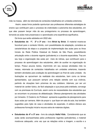mão na massa, além da retomada de conteúdos trabalhados em unidades anteriores.
Assim, esses livros poderão oportunizar aos professores diferentes estratégias de
ensino que contribuam para o processo de criatividade e autonomia dos estudantes, em
que eles possam lançar mão de seu protagonismo no processo de aprendizagem,
tornando as aulas mais prazerosas e o aprendizado uma experiência significativa.
Os livros que serão adotados em 2022 são:
● Estudantes do 1º, 2º e 3º ano - livro Brick by Brick. O material mostra-se
favorável para o contexto híbrido, com possibilidades de adaptação, considera as
características da etapa e a proposta de implementação das aulas para os Anos
Iniciais da Rede Pública Estadual do Estado de São Paulo, possibilitando
articulação entre o docente regente (polivalente) e o docente especialista. Traz em
seu bojo a organização das aulas por meio de rotinas, que contribuem para o
processo de aprendizagem dos estudantes, além de auxiliar na organização do
tempo. Possui poucos textos, imprimindo em seu escopo atividades mão na
massa, retomada de conteúdos trabalhados em unidades anteriores, trazendo
também atividades para avaliação da aprendizagem ao final de cada unidade. As
ilustrações se aproximam da realidade dos estudantes, bem como os temas
apresentados, que possuem sempre uma relação estreita com sua vivência,
partindo de situações bem próximas de seu cotidiano. Ademais, por ser um
material de caráter lúdico, de fácil adaptação e que preza pela oralidade, converge
com as premissas do Currículo, assim como às necessidades dos estudantes que
se encontram no processo de alfabetização. Oferece planejamento das atividades
por bimestre. O Caderno do Professor apresenta sugestões de planejamento para
duas aulas por semana. Além de propor o que fazer em sala de aula, traz também
sugestões para lição de casa e atividades de expansão. A editora oferece aos
professores formação inicial e recurso extra de materiais digitais.
● Estudantes do 4º e 5º ano - livro da coleção Hello! Kids. Considerando que as
aulas serão acompanhadas pelos professores regentes (polivalentes), o material
mostra-se adequado, uma vez que as relações entre a imagem, a escrita e a
16
 