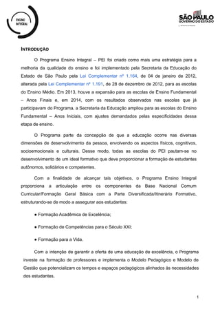 INTRODUÇÃO
O Programa Ensino Integral – PEI foi criado como mais uma estratégia para a
melhoria da qualidade do ensino e foi implementado pela Secretaria da Educação do
Estado de São Paulo pela Lei Complementar nº 1.164, de 04 de janeiro de 2012,
alterada pela Lei Complementar nº 1.191, de 28 de dezembro de 2012, para as escolas
do Ensino Médio. Em 2013, houve a expansão para as escolas de Ensino Fundamental
– Anos Finais e, em 2014, com os resultados observados nas escolas que já
participavam do Programa, a Secretaria da Educação ampliou para as escolas do Ensino
Fundamental – Anos Iniciais, com ajustes demandados pelas especificidades dessa
etapa de ensino.
O Programa parte da concepção de que a educação ocorre nas diversas
dimensões de desenvolvimento da pessoa, envolvendo os aspectos físicos, cognitivos,
socioemocionais e culturais. Desse modo, todas as escolas do PEI pautam-se no
desenvolvimento de um ideal formativo que deve proporcionar a formação de estudantes
autônomos, solidários e competentes.
Com a finalidade de alcançar tais objetivos, o Programa Ensino Integral
proporciona a articulação entre os componentes da Base Nacional Comum
Curricular/Formação Geral Básica com a Parte Diversificada/Itinerário Formativo,
estruturando-se de modo a assegurar aos estudantes:
● Formação Acadêmica de Excelência;
● Formação de Competências para o Século XXI;
● Formação para a Vida.
Com a intenção de garantir a oferta de uma educação de excelência, o Programa
investe na formação de professores e implementa o Modelo Pedagógico e Modelo de
Gestão que potencializam os tempos e espaços pedagógicos alinhados às necessidades
dos estudantes.
1
 