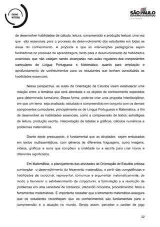 de desenvolver habilidades de cálculo, leitura, compreensão e produção textual, uma vez
que são essenciais para o processo de desenvolvimento dos estudantes em todas as
áreas do conhecimento. A proposta é que as intervenções pedagógicas sejam
facilitadoras no processo de aprendizagem, tanto para o desenvolvimento de habilidades
essenciais que não estejam sendo alcançadas nas aulas regulares dos componentes
curriculares de Língua Portuguesa e Matemática, quanto para ampliação e
aprofundamento de conhecimentos para os estudantes que tenham consolidado as
habilidades essenciais.
Nessa perspectiva, as aulas de Orientação de Estudos visam estabelecer uma
relação entre a temática que será abordada e os objetos de conhecimento esperados
para determinada turma/ano. Dessa forma, pode-se criar uma proposta interdisciplinar,
em que um tema seja analisado, estudado e compreendido em conjunto com os demais
componentes curriculares, principalmente os de Língua Portuguesa e Matemática, a fim
de desenvolver as habilidades essenciais, como a compreensão de textos, estratégias
de leitura, produção escrita, interpretação de tabelas e gráficos, cálculos numéricos e
problemas matemáticos.
Diante deste pressuposto, é fundamental que as atividades sejam embasadas
em textos multissemióticos, com gêneros de diferentes linguagens, como imagens,
vídeos, gráficos e sons que compõem a oralidade ou a escrita para criar novos e
diferentes significados.
Em Matemática, o planejamento das atividades de Orientação de Estudos precisa
contemplar o desenvolvimento do letramento matemático, a partir das competências e
habilidades de raciocinar, representar, comunicar e argumentar matematicamente, de
modo a favorecer o estabelecimento de conjecturas, a formulação e a resolução de
problemas em uma variedade de contextos, utilizando conceitos, procedimentos, fatos e
ferramentas matemáticas. É importante ressaltar que o letramento matemático assegura
que os estudantes reconheçam que os conhecimentos são fundamentais para a
compreensão e a atuação no mundo. Sendo assim, perceber o caráter de jogo
22
 