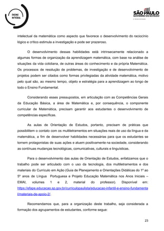 intelectual da matemática como aspecto que favorece o desenvolvimento do raciocínio
lógico e crítico estimula a investigação e pode ser prazeroso.
O desenvolvimento dessas habilidades está intrinsecamente relacionado a
algumas formas de organização da aprendizagem matemática, com base na análise de
situações da vida cotidiana, de outras áreas do conhecimento e da própria Matemática.
Os processos de resolução de problemas, de investigação e de desenvolvimento de
projetos podem ser citados como formas privilegiadas da atividade matemática, motivo
pelo qual são, ao mesmo tempo, objeto e estratégia para a aprendizagem ao longo de
todo o Ensino Fundamental.
Considerando esses pressupostos, em articulação com as Competências Gerais
da Educação Básica, a área de Matemática e, por consequência, o componente
curricular de Matemática, precisam garantir aos estudantes o desenvolvimento de
competências específicas.
As aulas de Orientação de Estudos, portanto, precisam de práticas que
possibilitem o contato com os multiletramentos em situações reais de uso da língua e da
matemática, a fim de desenvolver habilidades necessárias para que os estudantes se
tornem protagonistas de suas ações e atuem positivamente na sociedade, considerando
as contínuas mudanças tecnológicas, comunicativas, culturais e linguísticas.
Para o desenvolvimento das aulas de Orientação de Estudos, enfatizamos que o
trabalho pode ser articulado com o uso da tecnologia, dos multiletramentos e dos
materiais do Currículo em Ação (Guia de Planejamento e Orientações Didáticas do 1º ao
5º anos de Língua Portuguesa e Projeto Educação Matemática nos Anos Iniciais –
EMAI, volumes 1 e 2, material do professor). Disponível em:
https://efape.educacao.sp.gov.br/curriculopaulista/educacao-infantil-e-ensino-fundamenta
l/materiais-de-apoio-2/.
Recomendamos que, para a organização deste trabalho, seja considerada a
formação dos agrupamentos de estudantes, conforme segue:
23
 
