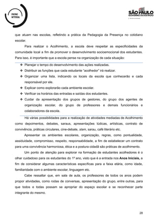 que atuam nas escolas, refletindo a prática da Pedagogia da Presença no cotidiano
escolar.
Para realizar o Acolhimento, a escola deve respeitar as especificidades da
comunidade local a fim de promover o desenvolvimento socioemocional dos estudantes.
Para isso, é importante que a escola pense na organização de cada situação:
❖ Planejar o tempo do desenvolvimento das ações realizadas.
❖ Distribuir as funções que cada estudante “acolhedor” irá realizar.
❖ Organizar uma lista, indicando os locais da escola que conhecerão e cada
responsável por ele.
❖ Explicar como explorarão cada ambiente escolar.
❖ Verificar os horários das entradas e saídas dos estudantes.
❖ Cuidar da apresentação dos grupos de gestores, do grupo dos agentes de
organização escolar, do grupo de professores e demais funcionários e
colaboradores da escola.
Há várias possibilidades para a realização de atividades mediadas de Acolhimento
como depoimentos, debates, saraus, apresentações lúdicas, artísticas, contrato de
convivência, práticas circulares, cine-debate, slam, sarau, café literário etc.
Apresentar os ambientes escolares, organização, regras, como pontualidade,
assiduidade, compromisso, respeito, responsabilidade, a fim de estabelecer um contrato
para uma convivência harmoniosa, ética e a postura cidadã são práticas de acolhimento.
Um ponto de atenção para explorar na formação de estudantes acolhedores é o
olhar cuidadoso para os estudantes do 1º ano, visto que é a entrada nos Anos Iniciais, a
fim de considerar algumas características específicas para a faixa etária, como idade,
familiaridade com o ambiente escolar, linguagem etc.
Cabe ressaltar que, em sala de aula, os professores de todos os anos podem
propor atividades, como rodas de conversas, apresentação do grupo, entre outras, para
que todos e todas possam se apropriar do espaço escolar e se reconhecer parte
integrante do mesmo.
28
 