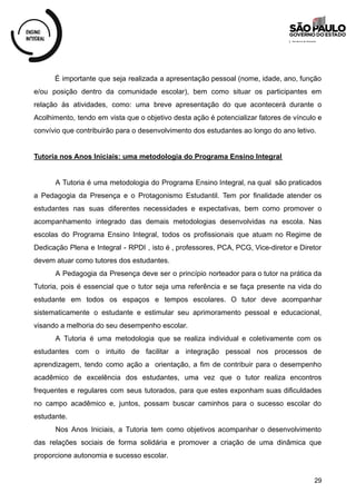 É importante que seja realizada a apresentação pessoal (nome, idade, ano, função
e/ou posição dentro da comunidade escolar), bem como situar os participantes em
relação às atividades, como: uma breve apresentação do que acontecerá durante o
Acolhimento, tendo em vista que o objetivo desta ação é potencializar fatores de vínculo e
convívio que contribuirão para o desenvolvimento dos estudantes ao longo do ano letivo.
Tutoria nos Anos Iniciais: uma metodologia do Programa Ensino Integral
A Tutoria é uma metodologia do Programa Ensino Integral, na qual são praticados
a Pedagogia da Presença e o Protagonismo Estudantil. Tem por finalidade atender os
estudantes nas suas diferentes necessidades e expectativas, bem como promover o
acompanhamento integrado das demais metodologias desenvolvidas na escola. Nas
escolas do Programa Ensino Integral, todos os profissionais que atuam no Regime de
Dedicação Plena e Integral - RPDI , isto é , professores, PCA, PCG, Vice-diretor e Diretor
devem atuar como tutores dos estudantes.
A Pedagogia da Presença deve ser o princípio norteador para o tutor na prática da
Tutoria, pois é essencial que o tutor seja uma referência e se faça presente na vida do
estudante em todos os espaços e tempos escolares. O tutor deve acompanhar
sistematicamente o estudante e estimular seu aprimoramento pessoal e educacional,
visando a melhoria do seu desempenho escolar.
A Tutoria é uma metodologia que se realiza individual e coletivamente com os
estudantes com o intuito de facilitar a integração pessoal nos processos de
aprendizagem, tendo como ação a orientação, a fim de contribuir para o desempenho
acadêmico de excelência dos estudantes, uma vez que o tutor realiza encontros
frequentes e regulares com seus tutorados, para que estes exponham suas dificuldades
no campo acadêmico e, juntos, possam buscar caminhos para o sucesso escolar do
estudante.
Nos Anos Iniciais, a Tutoria tem como objetivos acompanhar o desenvolvimento
das relações sociais de forma solidária e promover a criação de uma dinâmica que
proporcione autonomia e sucesso escolar.
29
 