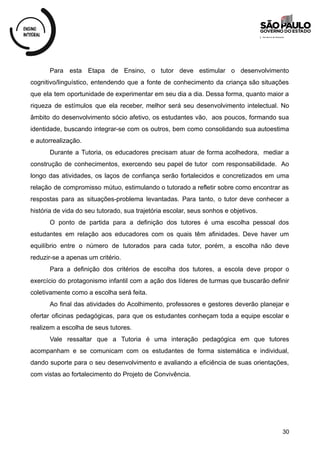 Para esta Etapa de Ensino, o tutor deve estimular o desenvolvimento
cognitivo/linguístico, entendendo que a fonte de conhecimento da criança são situações
que ela tem oportunidade de experimentar em seu dia a dia. Dessa forma, quanto maior a
riqueza de estímulos que ela receber, melhor será seu desenvolvimento intelectual. No
âmbito do desenvolvimento sócio afetivo, os estudantes vão, aos poucos, formando sua
identidade, buscando integrar-se com os outros, bem como consolidando sua autoestima
e autorrealização.
Durante a Tutoria, os educadores precisam atuar de forma acolhedora, mediar a
construção de conhecimentos, exercendo seu papel de tutor com responsabilidade. Ao
longo das atividades, os laços de confiança serão fortalecidos e concretizados em uma
relação de compromisso mútuo, estimulando o tutorado a refletir sobre como encontrar as
respostas para as situações-problema levantadas. Para tanto, o tutor deve conhecer a
história de vida do seu tutorado, sua trajetória escolar, seus sonhos e objetivos.
O ponto de partida para a definição dos tutores é uma escolha pessoal dos
estudantes em relação aos educadores com os quais têm afinidades. Deve haver um
equilíbrio entre o número de tutorados para cada tutor, porém, a escolha não deve
reduzir-se a apenas um critério.
Para a definição dos critérios de escolha dos tutores, a escola deve propor o
exercício do protagonismo infantil com a ação dos líderes de turmas que buscarão definir
coletivamente como a escolha será feita.
Ao final das atividades do Acolhimento, professores e gestores deverão planejar e
ofertar oficinas pedagógicas, para que os estudantes conheçam toda a equipe escolar e
realizem a escolha de seus tutores.
Vale ressaltar que a Tutoria é uma interação pedagógica em que tutores
acompanham e se comunicam com os estudantes de forma sistemática e individual,
dando suporte para o seu desenvolvimento e avaliando a eficiência de suas orientações,
com vistas ao fortalecimento do Projeto de Convivência.
30
 