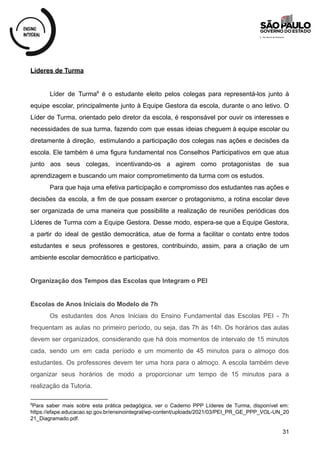 Líderes de Turma
Líder de Turma é o estudante eleito pelos colegas para representá-los junto à
6
equipe escolar, principalmente junto à Equipe Gestora da escola, durante o ano letivo. O
Líder de Turma, orientado pelo diretor da escola, é responsável por ouvir os interesses e
necessidades de sua turma, fazendo com que essas ideias cheguem à equipe escolar ou
diretamente à direção, estimulando a participação dos colegas nas ações e decisões da
escola. Ele também é uma figura fundamental nos Conselhos Participativos em que atua
junto aos seus colegas, incentivando-os a agirem como protagonistas de sua
aprendizagem e buscando um maior comprometimento da turma com os estudos.
Para que haja uma efetiva participação e compromisso dos estudantes nas ações e
decisões da escola, a fim de que possam exercer o protagonismo, a rotina escolar deve
ser organizada de uma maneira que possibilite a realização de reuniões periódicas dos
Líderes de Turma com a Equipe Gestora. Desse modo, espera-se que a Equipe Gestora,
a partir do ideal de gestão democrática, atue de forma a facilitar o contato entre todos
estudantes e seus professores e gestores, contribuindo, assim, para a criação de um
ambiente escolar democrático e participativo.
Organização dos Tempos das Escolas que Integram o PEI
Escolas de Anos Iniciais do Modelo de 7h
Os estudantes dos Anos Iniciais do Ensino Fundamental das Escolas PEI - 7h
frequentam as aulas no primeiro período, ou seja, das 7h às 14h. Os horários das aulas
devem ser organizados, considerando que há dois momentos de intervalo de 15 minutos
cada, sendo um em cada período e um momento de 45 minutos para o almoço dos
estudantes. Os professores devem ter uma hora para o almoço. A escola também deve
organizar seus horários de modo a proporcionar um tempo de 15 minutos para a
realização da Tutoria.
6
Para saber mais sobre esta prática pedagógica, ver o Caderno PPP Líderes de Turma, disponível em:
https://efape.educacao.sp.gov.br/ensinointegral/wp-content/uploads/2021/03/PEI_PR_GE_PPP_VOL-UN_20
21_Diagramado.pdf.
31
 