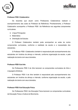 Professor PEB I Colaborativo
Os docentes que atuam como Professores Colaborativos realizam o
acompanhamento das aulas do Professor de Referência. Prioritariamente, o Professor
Colaborativo acompanha o Professor PEB I de Referência nos seguintes componentes
curriculares:
● Língua Portuguesa
● Matemática
● Orientação de Estudos
O Professor Colaborativo também pode acompanhar as aulas de outros
componentes curriculares, conforme a realidade da escola e a necessidade dos
estudantes.
O Professor PEB I Colaborativo também é responsável pelo acompanhamento dos
estudantes em horários de almoço e intervalo, conforme organização da escola, e pela
realização da tutoria com seus tutorados.
Professor PEB II de Arte
Os Professores PEB II de Arte lecionam os componentes curriculares de Arte e
Linguagens Artísticas.
O Professor PEB II de Arte também é responsável pelo acompanhamento dos
estudantes em horários de almoço e intervalo, conforme organização da escola, e pela
realização da tutoria com seus tutorados.
Professor PEB II de Educação Física
Os Professores PEB II de Educação Física lecionam os componentes curriculares
de Educação Física e Cultura do Movimento.
34
 