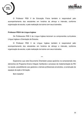 O Professor PEB II de Educação Física também é responsável pelo
acompanhamento dos estudantes em horários de almoço e intervalo, conforme
organização da escola, e pela realização da tutoria com seus tutorados.
Professor PEB II de Língua Inglesa
Os Professores PEB II de Língua Inglesa lecionam os componentes curriculares
Língua Inglesa e Orientação de Estudos.
O Professor PEB II de Língua Inglesa também é responsável pelo
acompanhamento dos estudantes em horários de almoço e intervalo, conforme
organização da escola, e pela realização da tutoria com seus tutorados.
***
Esperamos que este Documento Orientador possa apoiá-los na compreensão dos
elementos do Programa Ensino Integral, facilitando o processo de implementação do PEI
na escola, possibilitando aos gestores e demais profissionais envolvidos, a construção de
espaços de ação e formação.
Bom trabalho!
35
 