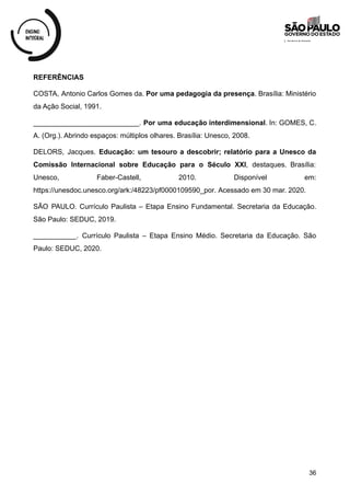 REFERÊNCIAS
COSTA, Antonio Carlos Gomes da. Por uma pedagogia da presença. Brasília: Ministério
da Ação Social, 1991.
___________________________. Por uma educação interdimensional. In: GOMES, C.
A. (Org.). Abrindo espaços: múltiplos olhares. Brasília: Unesco, 2008.
DELORS, Jacques. Educação: um tesouro a descobrir; relatório para a Unesco da
Comissão Internacional sobre Educação para o Século XXI, destaques. Brasília:
Unesco, Faber-Castell, 2010. Disponível em:
https://unesdoc.unesco.org/ark:/48223/pf0000109590_por. Acessado em 30 mar. 2020.
SÃO PAULO. Currículo Paulista – Etapa Ensino Fundamental. Secretaria da Educação.
São Paulo: SEDUC, 2019.
___________. Currículo Paulista – Etapa Ensino Médio. Secretaria da Educação. São
Paulo: SEDUC, 2020.
36
 