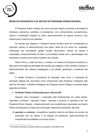 MODELOS PEDAGÓGICO E DE GESTÃO DO PROGRAMA ENSINO INTEGRAL
O Programa Ensino Integral tem como principal objetivo promover a formação de
indivíduos autônomos, solidários e competentes, com conhecimentos, procedimentos,
valores e habilidades dirigidas ao pleno desenvolvimento da pessoa humana e seu
preparo para o exercício da cidadania.
As escolas que integram o Programa devem também levar em consideração os
seguintes valores no desenvolvimento das ações: oferta de um ensino de qualidade;
valorização dos educadores; gestão escolar democrática; espírito de equipe e
cooperação; comprometimento de toda a comunidade escolar com a aprendizagem dos
estudantes e escola como núcleo irradiador de inovação.
Dessa forma, a visão de futuro, a missão e os valores do Programa constituem a
base para a formação da identidade das escolas que integram o PEI e também orientam o
desenvolvimento das práticas pedagógicas e de gestão, garantindo a coerência das
ações.
O caráter formativo e processual da educação, bem como a concepção de
educação integral são assumidos como compromisso pelo Programa. Almejando este
ideal de formação, o Modelo Pedagógico do Programa Ensino Integral é orientado pelos
seguintes princípios:
● Os Quatro Pilares da Educação para o Século XXI
Segundo essa concepção , a educação está fundamentada em quatro pilares:
1
“aprender a conhecer”, “aprender a fazer”, “aprender a conviver” e “aprender a ser”. No
Programa Ensino Integral, o desenvolvimento das competências associadas aos Quatro
Pilares da Educação é a base para a formação integral dos estudantes. São elas:
➔ aprender a conhecer: competência cognitiva (domínio da leitura, da escrita, da
expressão oral, do cálculo e da solução de problemas, desenvolvimento da
compreensão da realidade e do senso crítico);
1
Para saber mais sobre os Quatro Pilares da Educação ver DELORS, 2010.
3
 