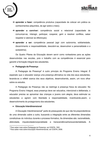➔ aprender a fazer: competência produtiva (capacidade de colocar em prática os
conhecimentos adquiridos, de agir sobre o meio);
➔ aprender a conviver: competência social e relacional (capacidade de
comunicar-se, interagir, participar, cooperar, gerir e resolver conflitos, saber
respeitar e valorizar as diferenças);
➔ aprender a ser: competência pessoal (agir com autonomia, solidariedade,
discernimento e responsabilidade, descobrir-se, desenvolver a personalidade e a
autoestima).
Os Quatro Pilares da Educação devem servir como norteadores para as ações
desenvolvidas nas escolas, pois o trabalho com as competências é essencial para
garantir a formação integral dos estudantes.
● Pedagogia da Presença
A Pedagogia da Presença é outro princípio do Programa Ensino Integral. É
2
esperado que o educador exerça uma presença afirmativa na vida dos seus estudantes,
levando-os a refletir acerca dos seus objetivos, desenvolvendo, assim, um novo olhar
sobre os estudos.
A Pedagogia da Presença não se restringe à presença física do educador. No
Programa Ensino Integral, essa presença deve ser educativa, intencional e deliberada, o
educador precisa se aproximar das crianças e jovens com alegria, deve estimular os
estudantes a agirem com liberdade e responsabilidade, incentivando,assim, o
desenvolvimento do protagonismo dos estudantes.
● Educação Interdimensional
A Educação Interdimensional parte do pressuposto de que não há preponderância
3
de uma dimensão sobre a outra, buscando a integração entre as diferentes dimensões
constitutivas do indivíduo durante o processo formativo. As dimensões são: racionalidade,
afetividade, impulsividade/corporalidade e transcendência/transcendentalidade. A
3
Para saber mais sobre Educação Interdimensional, ver COSTA, 2008.
2
Para saber mais sobre Pedagogia da Presença, ver COSTA, 1991.
4
 