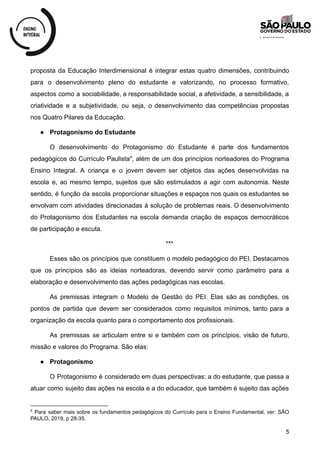 proposta da Educação Interdimensional é integrar estas quatro dimensões, contribuindo
para o desenvolvimento pleno do estudante e valorizando, no processo formativo,
aspectos como a sociabilidade, a responsabilidade social, a afetividade, a sensibilidade, a
criatividade e a subjetividade, ou seja, o desenvolvimento das competências propostas
nos Quatro Pilares da Educação.
● Protagonismo do Estudante
O desenvolvimento do Protagonismo do Estudante é parte dos fundamentos
pedagógicos do Currículo Paulista , além de um dos princípios norteadores do Programa
4
Ensino Integral. A criança e o jovem devem ser objetos das ações desenvolvidas na
escola e, ao mesmo tempo, sujeitos que são estimulados a agir com autonomia. Neste
sentido, é função da escola proporcionar situações e espaços nos quais os estudantes se
envolvam com atividades direcionadas à solução de problemas reais. O desenvolvimento
do Protagonismo dos Estudantes na escola demanda criação de espaços democráticos
de participação e escuta.
***
Esses são os princípios que constituem o modelo pedagógico do PEI. Destacamos
que os princípios são as ideias norteadoras, devendo servir como parâmetro para a
elaboração e desenvolvimento das ações pedagógicas nas escolas.
As premissas integram o Modelo de Gestão do PEI. Elas são as condições, os
pontos de partida que devem ser considerados como requisitos mínimos, tanto para a
organização da escola quanto para o comportamento dos profissionais.
As premissas se articulam entre si e também com os princípios, visão de futuro,
missão e valores do Programa. São elas:
● Protagonismo
O Protagonismo é considerado em duas perspectivas: a do estudante, que passa a
atuar como sujeito das ações na escola e a do educador, que também é sujeito das ações
4
Para saber mais sobre os fundamentos pedagógicos do Currículo para o Ensino Fundamental, ver: SÃO
PAULO, 2019, p 28-35.
5
 