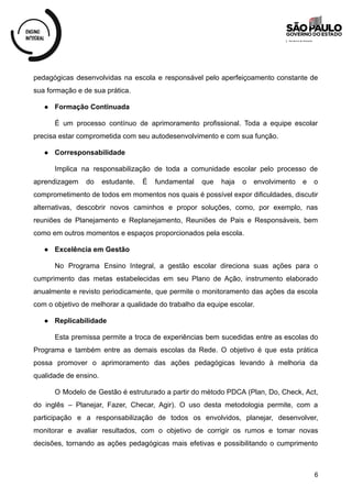 pedagógicas desenvolvidas na escola e responsável pelo aperfeiçoamento constante de
sua formação e de sua prática.
● Formação Continuada
É um processo contínuo de aprimoramento profissional. Toda a equipe escolar
precisa estar comprometida com seu autodesenvolvimento e com sua função.
● Corresponsabilidade
Implica na responsabilização de toda a comunidade escolar pelo processo de
aprendizagem do estudante. É fundamental que haja o envolvimento e o
comprometimento de todos em momentos nos quais é possível expor dificuldades, discutir
alternativas, descobrir novos caminhos e propor soluções, como, por exemplo, nas
reuniões de Planejamento e Replanejamento, Reuniões de Pais e Responsáveis, bem
como em outros momentos e espaços proporcionados pela escola.
● Excelência em Gestão
No Programa Ensino Integral, a gestão escolar direciona suas ações para o
cumprimento das metas estabelecidas em seu Plano de Ação, instrumento elaborado
anualmente e revisto periodicamente, que permite o monitoramento das ações da escola
com o objetivo de melhorar a qualidade do trabalho da equipe escolar.
● Replicabilidade
Esta premissa permite a troca de experiências bem sucedidas entre as escolas do
Programa e também entre as demais escolas da Rede. O objetivo é que esta prática
possa promover o aprimoramento das ações pedagógicas levando à melhoria da
qualidade de ensino.
O Modelo de Gestão é estruturado a partir do método PDCA (Plan, Do, Check, Act,
do inglês – Planejar, Fazer, Checar, Agir). O uso desta metodologia permite, com a
participação e a responsabilização de todos os envolvidos, planejar, desenvolver,
monitorar e avaliar resultados, com o objetivo de corrigir os rumos e tomar novas
decisões, tornando as ações pedagógicas mais efetivas e possibilitando o cumprimento
6
 