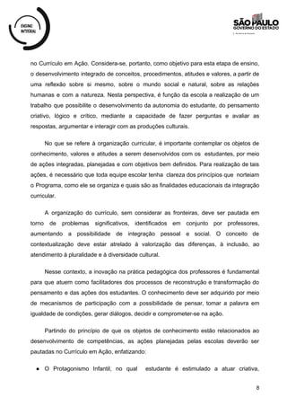 no Currículo em Ação. Considera-se, portanto, como objetivo para esta etapa de ensino,
o desenvolvimento integrado de conceitos, procedimentos, atitudes e valores, a partir de
uma reflexão sobre si mesmo, sobre o mundo social e natural, sobre as relações
humanas e com a natureza. Nesta perspectiva, é função da escola a realização de um
trabalho que possibilite o desenvolvimento da autonomia do estudante, do pensamento
criativo, lógico e crítico, mediante a capacidade de fazer perguntas e avaliar as
respostas, argumentar e interagir com as produções culturais.
No que se refere à organização curricular, é importante contemplar os objetos de
conhecimento, valores e atitudes a serem desenvolvidos com os estudantes, por meio
de ações integradas, planejadas e com objetivos bem definidos. Para realização de tais
ações, é necessário que toda equipe escolar tenha clareza dos princípios que norteiam
o Programa, como ele se organiza e quais são as finalidades educacionais da integração
curricular.
A organização do currículo, sem considerar as fronteiras, deve ser pautada em
torno de problemas significativos, identificados em conjunto por professores,
aumentando a possibilidade de integração pessoal e social. O conceito de
contextualização deve estar atrelado à valorização das diferenças, à inclusão, ao
atendimento à pluralidade e à diversidade cultural.
Nesse contexto, a inovação na prática pedagógica dos professores é fundamental
para que atuem como facilitadores dos processos de reconstrução e transformação do
pensamento e das ações dos estudantes. O conhecimento deve ser adquirido por meio
de mecanismos de participação com a possibilidade de pensar, tomar a palavra em
igualdade de condições, gerar diálogos, decidir e comprometer-se na ação.
Partindo do princípio de que os objetos de conhecimento estão relacionados ao
desenvolvimento de competências, as ações planejadas pelas escolas deverão ser
pautadas no Currículo em Ação, enfatizando:
● O Protagonismo Infantil, no qual estudante é estimulado a atuar criativa,
8
 