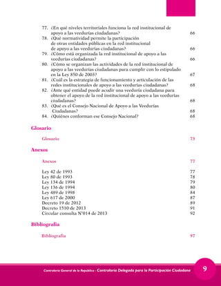 Contraloría General de la República - Contraloría Delegada para la Participación Ciudadana 9
77.	 ¿En qué niveles territoriales funciona la red institucional de 		
apoyo a las veedurías ciudadanas?	 66
78.	 ¿Qué normatividad permite la participación
	 de otras entidades públicas en la red institucional
	 de apoyo a las veedurías ciudadanas?	 66
79.	 ¿Cómo está organizada la red institucional de apoyo a las 		
veedurías ciudadanas?	 66
80.	 ¿Cómo se organizan las actividades de la red institucional de 		
apoyo a las veedurías ciudadanas para cumplir con lo estipulado		
en la Ley 850 de 2003?	 67
81.	 ¿Cuál es la estrategia de funcionamiento y articulación de las
	 redes institucionales de apoyo a las veedurías ciudadanas?	 68
82.	 ¿Ante qué entidad puede acudir una veeduría ciudadana para
	 obtener el apoyo de la red institucional de apoyo a las veedurías 	
ciudadanas?	68
83.	 ¿Qué es el Consejo Nacional de Apoyo a las Veedurías		
Ciudadanas?	 68
84.	 ¿Quiénes conforman ese Consejo Nacional? 	 68
Glosario
Glosario	73
Anexos
Anexos	77
Ley 42 de 1993	 77
Ley 80 de 1993	 78
Ley 134 de 1994	 79
Ley 136 de 1994	 80
Ley 489 de 1998	 84
Ley 617 de 2000	 87
Decreto 19 de 2012	 89
Decreto 1510 de 2013	 91
Circular consulta N°014 de 2013	 92
Bibliografía	
Bibliografía	97
 