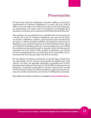 Contraloría General de la República - Contraloría Delegada para la Participación Ciudadana 13
Presentación
El control que realiza la ciudadanía a la gestión pública, a través de la
conformación de veedurías ciudadanas en el marco de la Ley 850 de
2003, se ha convertido en los últimos diez años en uno de los principa-
les instrumentos en la lucha contra la corrupción y la búsqueda de la
eficiencia y la eficacia en la construcción del Estado Social de Derecho.
Para satisfacer la necesidad de hacer claridad sobre la interpretación
y alcance de la ley de veedurías ciudadanas, por parte de los diver-
sos actores: ciudadanos, veedores, organizaciones de la sociedad civil,
personeros y demás servidores públicos, la Contraloría General de la
República como entidad integrante de la Red Institucional de Apoyo
a la Veedurías Ciudadanas presenta, como contribución a este trabajo
de coordinación interinstitucional, la segunda edición del documento
orientador de la Ley 850 de 2003, después de adelantar una juiciosa
revisión, complementación y actualización de los contenidos y de es-
tructurarlo de tal forma que haga más fácil su consulta.
En esta edición, los lectores encontrarán, en primer lugar, el texto de la
ley concordante con los números de preguntas formuladas para cada
artículo, así como los apartados declarados inexequibles por la Corte
Constitucional mediante la Sentencia C-292 de 2003; posteriormente, las
preguntas y respuestas organizadas de manera secuencial de acuerdo
con los artículos de dicha ley. Al final un glosario, algunos anexos de nor-
mas con artículos relacionados con el tema y la bibliografía consultada.
Esta publicación podrá consultarse en la página www.contraloria.gov.co
 