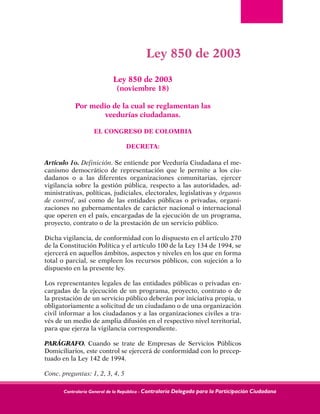 Contraloría General de la República - Contraloría Delegada para la Participación Ciudadana
Ley 850 de 2003
Ley 850 de 2003
(noviembre 18)
Por medio de la cual se reglamentan las
veedurías ciudadanas.
EL CONGRESO DE COLOMBIA
DECRETA:
Artículo 1o. Definición. Se entiende por Veeduría Ciudadana el me-
canismo democrático de representación que le permite a los ciu-
dadanos o a las diferentes organizaciones comunitarias, ejercer
vigilancia sobre la gestión pública, respecto a las autoridades, ad-
ministrativas, políticas, judiciales, electorales, legislativas y órganos
de control, así como de las entidades públicas o privadas, organi-
zaciones no gubernamentales de carácter nacional o internacional
que operen en el país, encargadas de la ejecución de un programa,
proyecto, contrato o de la prestación de un servicio público.
Dicha vigilancia, de conformidad con lo dispuesto en el artículo 270
de la Constitución Política y el artículo 100 de la Ley 134 de 1994, se
ejercerá en aquellos ámbitos, aspectos y niveles en los que en forma
total o parcial, se empleen los recursos públicos, con sujeción a lo
dispuesto en la presente ley.
Los representantes legales de las entidades públicas o privadas en-
cargadas de la ejecución de un programa, proyecto, contrato o de
la prestación de un servicio público deberán por iniciativa propia, u
obligatoriamente a solicitud de un ciudadano o de una organización
civil informar a los ciudadanos y a las organizaciones civiles a tra-
vés de un medio de amplia difusión en el respectivo nivel territorial,
para que ejerza la vigilancia correspondiente.
PARÁGRAFO. Cuando se trate de Empresas de Servicios Públicos
Domiciliarios, este control se ejercerá de conformidad con lo precep-
tuado en la Ley 142 de 1994.
Conc. preguntas: 1, 2, 3, 4, 5
 