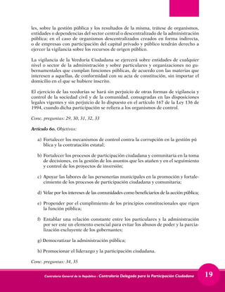 Contraloría General de la República - Contraloría Delegada para la Participación Ciudadana 19
les, sobre la gestión pública y los resultados de la misma, trátese de organismos,
entidades o dependencias del sector central o descentralizado de la administración
pública; en el caso de organismos descentralizados creados en forma indirecta,
o de empresas con participación del capital privado y público tendrán derecho a
ejercer la vigilancia sobre los recursos de origen público.
La vigilancia de la Veeduría Ciudadana se ejercerá sobre entidades de cualquier
nivel o sector de la administración y sobre particulares y organizaciones no gu-
bernamentales que cumplan funciones públicas, de acuerdo con las materias que
interesen a aquellas, de conformidad con su acta de constitución, sin importar el
domicilio en el que se hubiere inscrito.
El ejercicio de las veedurías se hará sin perjuicio de otras formas de vigilancia y
control de la sociedad civil y de la comunidad, consagradas en las disposiciones
legales vigentes y sin perjuicio de lo dispuesto en el artículo 167 de la Ley 136 de
1994, cuando dicha participación se refiera a los organismos de control.
Conc. preguntas: 29, 30, 31, 32, 33
Artículo 6o. Objetivos:
a) 	Fortalecer los mecanismos de control contra la corrupción en la gestión pú	
blica y la contratación estatal;
b) 	Fortalecer los procesos de participación ciudadana y comunitaria en la toma
de decisiones, en la gestión de los asuntos que les atañen y en el seguimiento
y control de los proyectos de inversión;
c) 	Apoyar las labores de las personerías municipales en la promoción y fortale-
cimiento de los procesos de participación ciudadana y comunitaria;
d) 	Velar por los intereses de las comunidades como beneficiarios de la acción pública;
e) 	Propender por el cumplimiento de los principios constitucionales que rigen
la función pública;
f) 	Entablar una relación constante entre los particulares y la administración
por ser este un elemento esencial para evitar los abusos de poder y la parcia-
lización excluyente de los gobernantes;
g) Democratizar la administración pública;
h) Promocionar el liderazgo y la participación ciudadana.
Conc. preguntas: 34, 35
 
