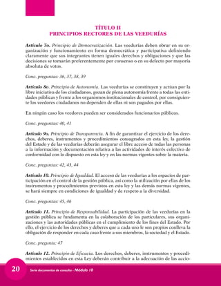 Serie documentos de consulta - Módulo 1020
TÍTULO II
PRINCIPIOS RECTORES DE LAS VEEDURÍAS
Artículo 7o. Principio de Democratización. Las veedurías deben obrar en su or-
ganización y funcionamiento en forma democrática y participativa definiendo
claramente que sus integrantes tienen iguales derechos y obligaciones y que las
decisiones se tomarán preferentemente por consenso o en su defecto por mayoría
absoluta de votos.
Conc. preguntas: 36, 37, 38, 39
Artículo 8o. Principio de Autonomía. Las veedurías se constituyen y actúan por la
libre iniciativa de los ciudadanos, gozan de plena autonomía frente a todas las enti-
dades públicas y frente a los organismos institucionales de control, por consiguien-
te los veedores ciudadanos no dependen de ellas ni son pagados por ellas.
En ningún caso los veedores pueden ser considerados funcionarios públicos.
Conc. preguntas: 40, 41
Artículo 9o. Principio de Transparencia. A fin de garantizar el ejercicio de los dere-
chos, deberes, instrumentos y procedimientos consagrados en esta ley, la gestión
del Estado y de las veedurías deberán asegurar el libre acceso de todas las personas
a la información y documentación relativa a las actividades de interés colectivo de
conformidad con lo dispuesto en esta ley y en las normas vigentes sobre la materia.
Conc. preguntas: 42, 43, 44
Artículo 10. Principio de Igualdad. El acceso de las veedurías a los espacios de par-
ticipación en el control de la gestión pública, así como la utilización por ellas de los
instrumentos y procedimientos previstos en esta ley y las demás normas vigentes,
se hará siempre en condiciones de igualdad y de respeto a la diversidad.
Conc. preguntas: 45, 46
Artículo 11. Principio de Responsabilidad. La participación de las veedurías en la
gestión pública se fundamenta en la colaboración de los particulares, sus organi-
zaciones y las autoridades públicas en el cumplimiento de los fines del Estado. Por
ello, el ejercicio de los derechos y deberes que a cada uno le son propios conlleva la
obligación de responder en cada caso frente a sus miembros, la sociedad y el Estado.
Conc. pregunta: 47
Artículo 12. Principio de Eficacia. Los derechos, deberes, instrumentos y procedi-
mientos establecidos en esta Ley deberán contribuir a la adecuación de las accio-
 