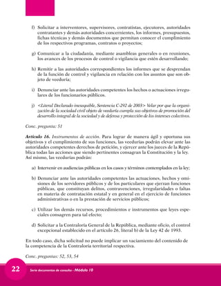 Serie documentos de consulta - Módulo 1022
f) 	Solicitar a interventores, supervisores, contratistas, ejecutores, autoridades
contratantes y demás autoridades concernientes, los informes, presupuestos,
fichas técnicas y demás documentos que permitan conocer el cumplimiento
de los respectivos programas, contratos o proyectos;
g) 	Comunicar a la ciudadanía, mediante asambleas generales o en reuniones,
los avances de los procesos de control o vigilancia que estén desarrollando;
h) 	Remitir a las autoridades correspondientes los informes que se desprendan
de la función de control y vigilancia en relación con los asuntos que son ob-
jeto de veeduría;
i) 	 Denunciar ante las autoridades competentes los hechos o actuaciones irregu-
lares de los funcionarios públicos.
j) 	<Literal Declarado inexequible, Sentencia C-292 de 2003> Velar por que la organi-
zación de la sociedad civil objeto de veeduría cumpla sus objetivos de promoción del
desarrollo integral de la sociedad y de defensa y protección de los intereses colectivos.
Conc. pregunta: 51
Artículo 16. Instrumentos de acción. Para lograr de manera ágil y oportuna sus
objetivos y el cumplimiento de sus funciones, las veedurías podrán elevar ante las
autoridades competentes derechos de petición, y ejercer ante los jueces de la Repú-
blica todas las acciones que siendo pertinentes consagran la Constitución y la ley.
Así mismo, las veedurías podrán:
a) 	Intervenir en audiencias públicas en los casos y términos contemplados en la ley;
b) 	Denunciar ante las autoridades competentes las actuaciones, hechos y omi-
siones de los servidores públicos y de los particulares que ejerzan funciones
públicas, que constituyan delitos, contravenciones, irregularidades o faltas
en materia de contratación estatal y en general en el ejercicio de funciones
administrativas o en la prestación de servicios públicos;
c) 	Utilizar los demás recursos, procedimientos e instrumentos que leyes espe-
ciales consagren para tal efecto;
d) 	Solicitar a la Contraloría General de la República, mediante oficio, el control
excepcional establecido en el artículo 26, literal b) de la Ley 42 de 1993.
En todo caso, dicha solicitud no puede implicar un vaciamiento del contenido de
la competencia de la Contraloría territorial respectiva.
Conc. preguntas: 52, 53, 54
 