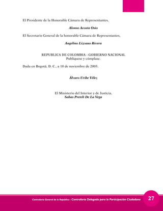 Contraloría General de la República - Contraloría Delegada para la Participación Ciudadana 27
El Presidente de la Honorable Cámara de Representantes,
Alonso Acosta Osio
El Secretario General de la honorable Cámara de Representantes,
Angelino Lizcano Rivera
REPUBLICA DE COLOMBIA - GOBIERNO NACIONAL
Publíquese y cúmplase.
Dada en Bogotá, D. C., a 18 de noviembre de 2003.
Álvaro Uribe Vélez
El Ministerio del Interior y de Justicia,
Sabas Pretelt De La Vega
 